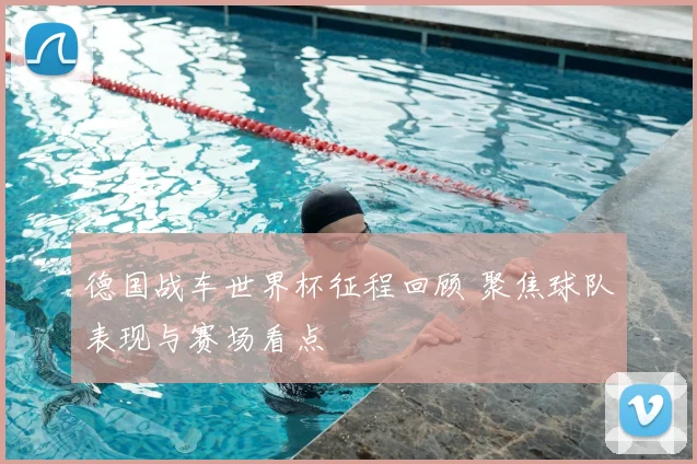 德国战车世界杯征程回顾 聚焦球队表现与赛场看点