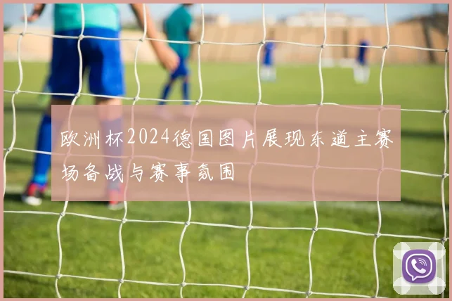 欧洲杯2024德国图片展现东道主赛场备战与赛事氛围