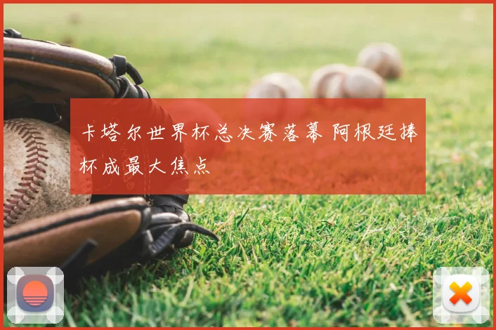 卡塔尔世界杯总决赛落幕 阿根廷捧杯成最大焦点