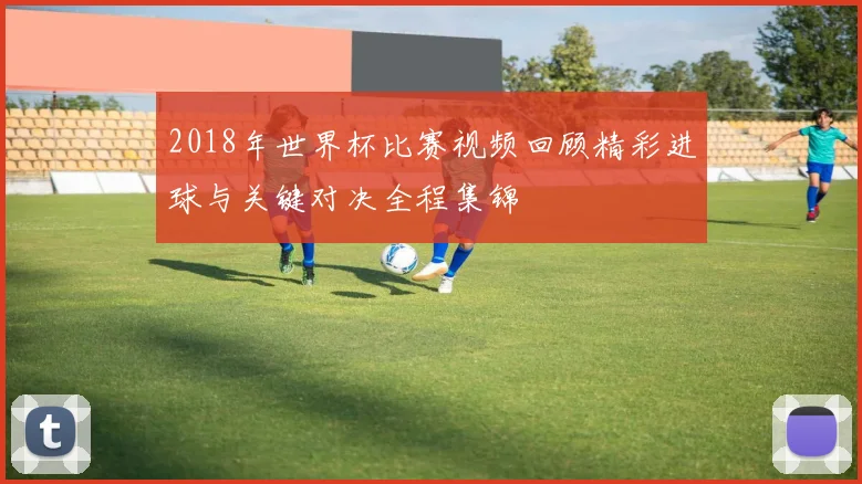 2018年世界杯比赛视频回顾精彩进球与关键对决全程集锦