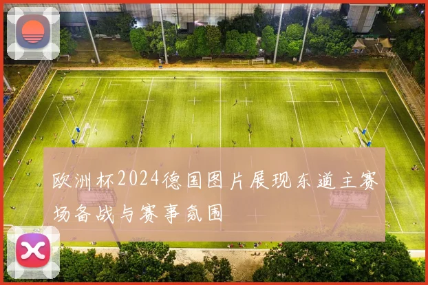 欧洲杯2024德国图片展现东道主赛场备战与赛事氛围