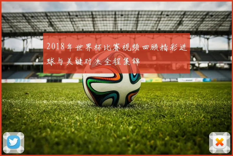 2018年世界杯比赛视频回顾精彩进球与关键对决全程集锦