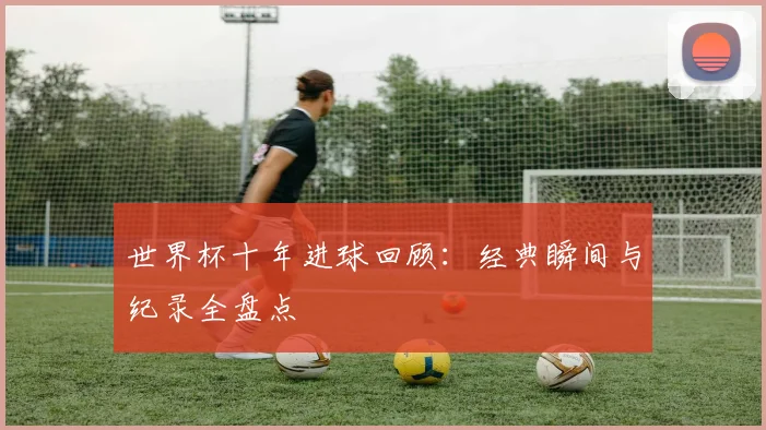 世界杯十年进球回顾：经典瞬间与纪录全盘点