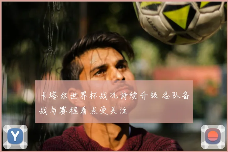 卡塔尔世界杯战况持续升级 各队备战与赛程看点受关注