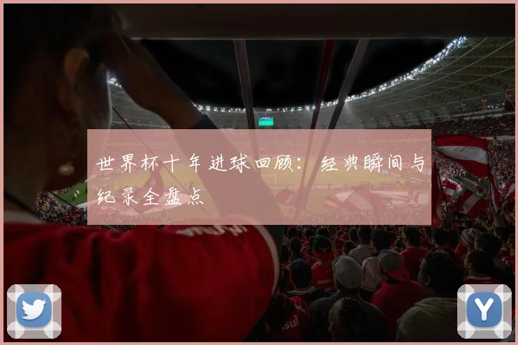 世界杯十年进球回顾：经典瞬间与纪录全盘点