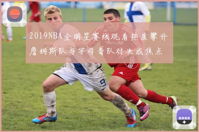 2019NBA全明星赛线观看热度攀升 詹姆斯队与字母哥队对决成焦点